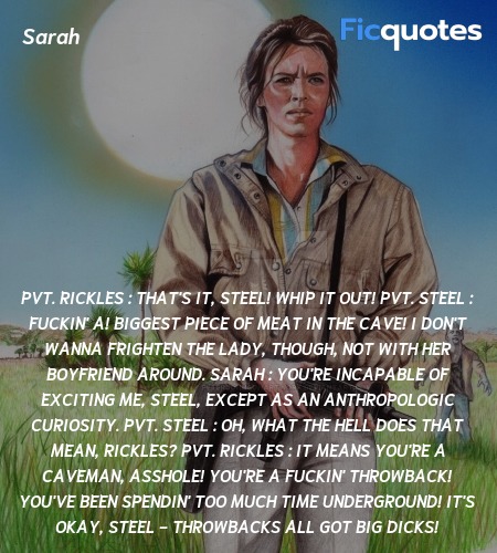 Pvt. Rickles :  That's it, Steel! Whip it out!
Pvt. Steel : Fuckin' A! Biggest piece of meat in the cave! I don't wanna frighten the lady, though, not with her boyfriend around.
Sarah : You're incapable of exciting me, Steel, except as an anthropologic curiosity.
Pvt. Steel : Oh, what the hell does that mean, Rickles?
Pvt. Rickles : It means you're a caveman, asshole! You're a fuckin' throwback! You've been spendin' too much time underground! It's okay, Steel - throwbacks all got big dicks! image