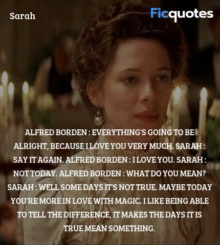 Alfred Borden : Everything's going to be alright, because I love you very much.
Sarah : Say it again.
Alfred Borden : I love you.
Sarah : Not today.
Alfred Borden : What do you mean?
Sarah : Well some days it's not true. Maybe today you're more in love with magic. I like being able to tell the difference, it makes the days it is true mean something. image