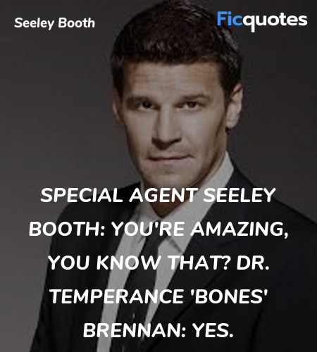 Special Agent Seeley Booth: You're amazing, you know that?
Dr. Temperance 'Bones' Brennan: Yes. image