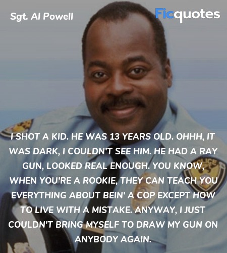 I shot a kid. He was 13 years old. Ohhh, it was dark, I couldn't see him. He had a ray gun, looked real enough. You know, when you're a rookie, they can teach you everything about bein' a cop except how to live with a mistake. Anyway, I just couldn't bring myself to draw my gun on anybody again. image