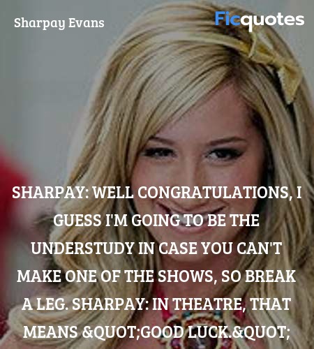 Sharpay: Well congratulations, I guess I'm going to be the understudy in case you can't make one of the shows, so break a leg.
Sharpay: In theatre, that means 