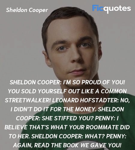 Sheldon Cooper: I'm so proud of you! You sold yourself out like a common streetwalker!
Leonard Hofstadter: No, I didn't do it for the money.
Sheldon Cooper: She stiffed you?
Penny: I believe that's what your roommate did to her.
Sheldon Cooper: What?
Penny: Again, read the book we gave you! image