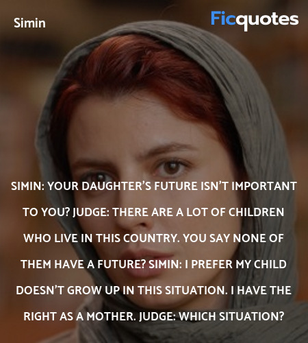 Simin: Your daughter's future isn't important to you?
Judge: There are a lot of children who live in this country. You say none of them have a future?
Simin: I prefer my child doesn't grow up in this situation. I have the right as a mother.
Judge: Which situation? image