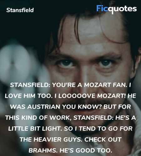 Stansfield: You're a Mozart fan. I love him too. I looooove Mozart! He was Austrian you know? But for this kind of work,
Stansfield: he's a little bit light. So I tend to go for the heavier guys. Check out Brahms. He's good too. image