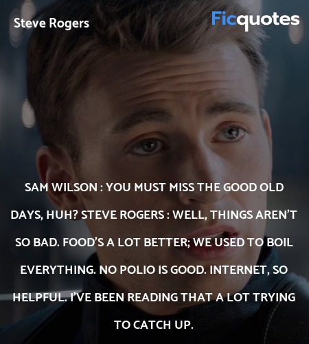 Sam Wilson : You must miss the good old days, huh?
Steve Rogers : Well, things aren't so bad. Food's a lot better; we used to boil everything. No polio is good. Internet, so helpful. I've been reading that a lot trying to catch up. image
