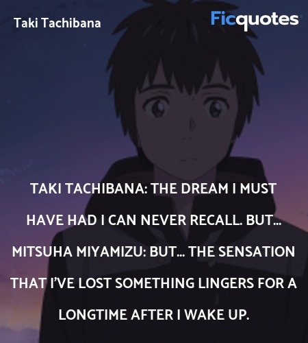 Taki Tachibana: The dream I must have had I can never recall. But...
Mitsuha Miyamizu: But... the sensation that I've lost something lingers for a longtime after I wake up. image