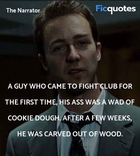 A guy who came to Fight Club for the first time, his ass was a wad of cookie dough. After a few weeks, he was carved out of wood. image