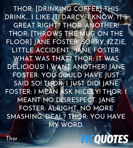 Thor: [drinking coffee] This drink... I like it!
Darcy: I know, it's great right?
Thor: ANOTHER!
Thor: [throws the mug on the floor]
Jane Foster: Sorry, Izzie, little accident...
Jane Foster: What was that?
Thor: It was delicious! I want another!
Jane Foster: You could have just said so!
Thor: I just did!
Jane Foster: I mean ask nicely!
Thor: I meant no disrespect.
Jane Foster: Alright, no more smashing. Deal?
Thor: You have my word. image