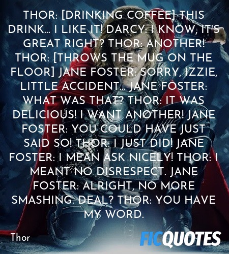 Thor: [drinking coffee] This drink... I like it!
Darcy: I know, it's great right?
Thor: ANOTHER!
Thor: [throws the mug on the floor]
Jane Foster: Sorry, Izzie, little accident...
Jane Foster: What was that?
Thor: It was delicious! I want another!
Jane Foster: You could have just said so!
Thor: I just did!
Jane Foster: I mean ask nicely!
Thor: I meant no disrespect.
Jane Foster: Alright, no more smashing. Deal?
Thor: You have my word. image