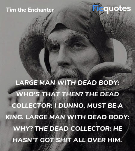 Large Man with Dead Body: Who's that then?
The Dead Collector: I dunno, must be a king.
Large Man with Dead Body: Why?
The Dead Collector: He hasn't got shit all over him. image