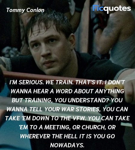  I'm serious. We train. That's it. I don't wanna hear a word about anything but training, you understand? You wanna tell your war stories, you can take 'em down to the VFW. You can take 'em to a meeting, or church, or wherever the hell it is you go nowadays. image