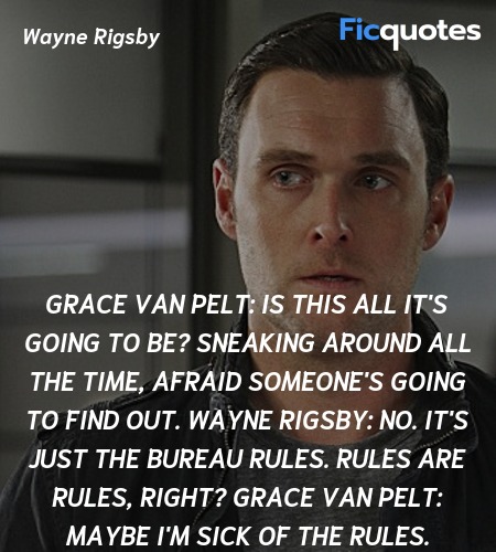 Grace Van Pelt: Is this all it's going to be? Sneaking around all the time, afraid someone's going to find out.
Wayne Rigsby: No. It's just the bureau rules. Rules are rules, right?
Grace Van Pelt: Maybe I'm sick of the rules. image