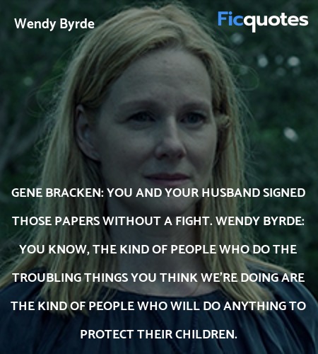 Gene Bracken: You and your husband signed those papers without a fight.
Wendy Byrde: You know, the kind of people who do the troubling things you think we're doing are the kind of people who will do anything to protect their children. image