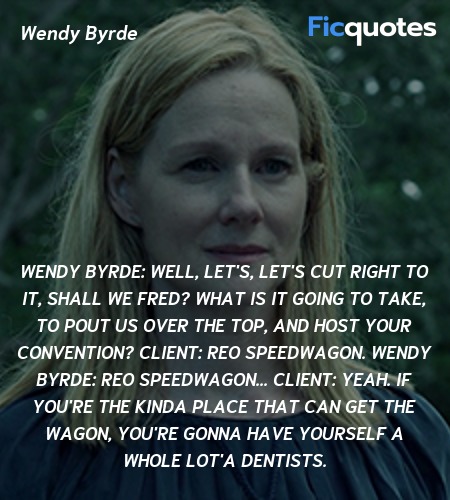Wendy Byrde: Well, let's, let's cut right to it, shall we Fred? What is it going to take, to pout us over the top, and host your convention?
Client: REO Speedwagon.
Wendy Byrde: REO Speedwagon...
Client: Yeah. If you're the kinda place that can get the Wagon, you're gonna have yourself a whole lot'a dentists. image